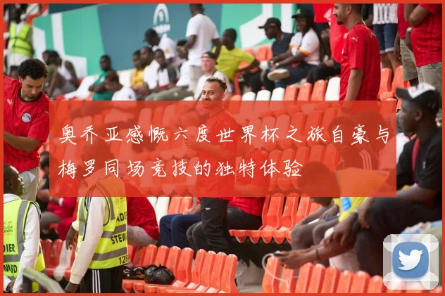 奥乔亚感慨六度世界杯之旅自豪与梅罗同场竞技的独特体验