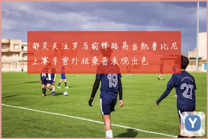 都灵关注罗马前锋路易吉凯鲁比尼上赛季曾外租桑普表现出色