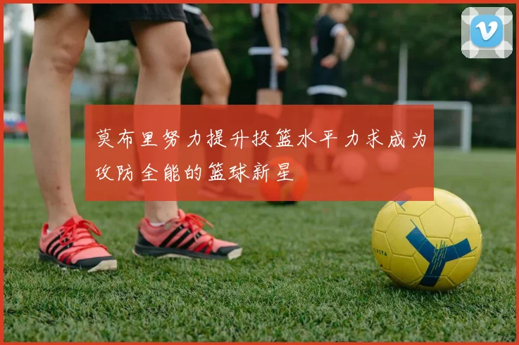 莫布里努力提升投篮水平力求成为攻防全能的篮球新星