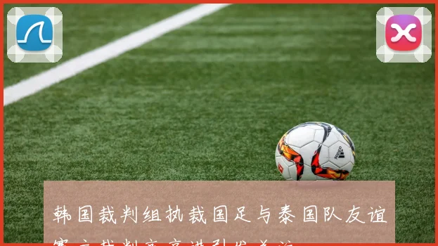 韩国裁判组执裁国足与泰国队友谊赛主裁判高亨进引发关注