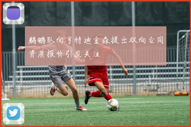 鹈鹕队向亨特迪金森提出双向合同资质报价引发关注