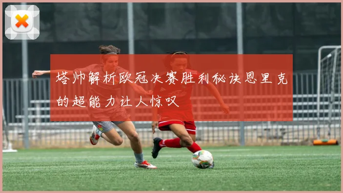 塔帅解析欧冠决赛胜利秘诀恩里克的超能力让人惊叹