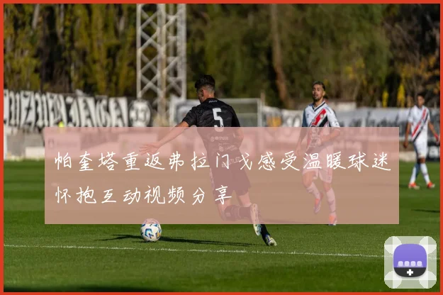 帕奎塔重返弗拉门戈感受温暖球迷怀抱互动视频分享