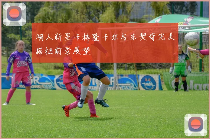 湖人新星卡梅隆卡尔与东契奇完美搭档前景展望